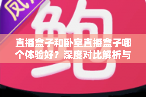 直播盒子和卧室直播盒子哪个体验好？深度对比解析与实用选购指南