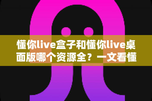 懂你live盒子和懂你live桌面版哪个资源全?一文看懂两大版本差异与选择指南 懂你live盒子和懂你live桌面版哪个资源全?一文看懂两大版本差异与选择指南