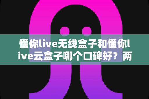 懂你live无线盒子和懂你live云盒子哪个口碑好？两款热门直播设备深度对比与选购全指南