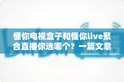 懂你电视盒子和懂你live聚合直播你选哪个？一篇文章帮你彻底搞懂
