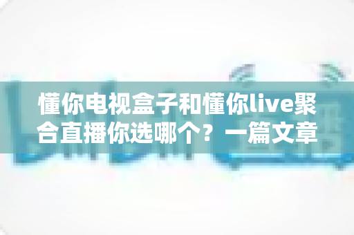 懂你电视盒子和懂你live聚合直播你选哪个？一篇文章帮你彻底搞懂