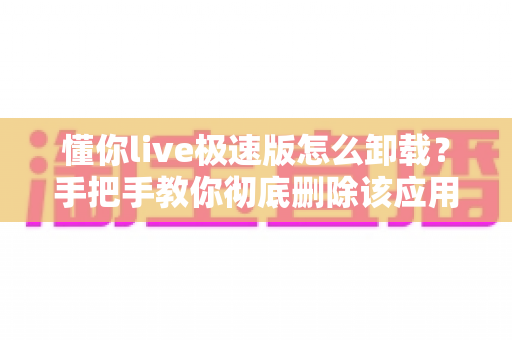 懂你live极速版怎么卸载?手把手教你彻底删除该应用的完整操作指南与避坑技巧 懂你live极速版怎么卸载?手把手教你彻底删除该应用的完整操作指南与避坑技巧