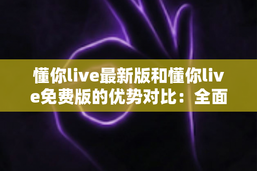 懂你live最新版和懂你live免费版的优势对比:全面解析助你选出最适合自己的版本 懂你live最新版和懂你live免费版的优势对比:全面解析助你选出最适合自己的版本