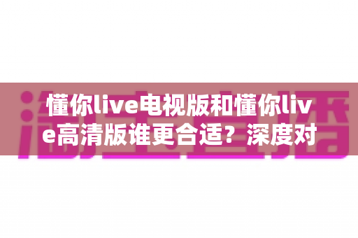 懂你live电视版和懂你live高清版谁更合适?深度对比分析帮你找到最佳观影选择 懂你live电视版和懂你live高清版谁更合适?深度对比分析帮你找到最佳观影选择