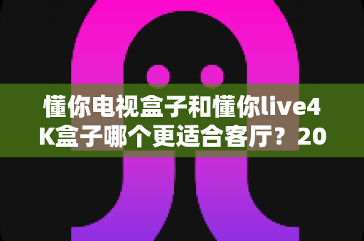 懂你电视盒子和懂你live4K盒子哪个更适合客厅?2025年客厅观影设备深度评测与选购全攻略 懂你电视盒子和懂你live4K盒子哪个更适合客厅?2025年客厅观影设备深度评测与选购全攻略