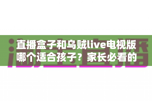 直播盒子和乌贼live电视版哪个适合孩子？家长必看的深度对比与实用选购指南