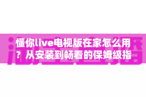 懂你live电视版在家怎么用?从安装到畅看的保姆级指南,大屏直播一步到位 懂你live电视版在家怎么用?从安装到畅看的保姆级指南,大屏直播一步到位