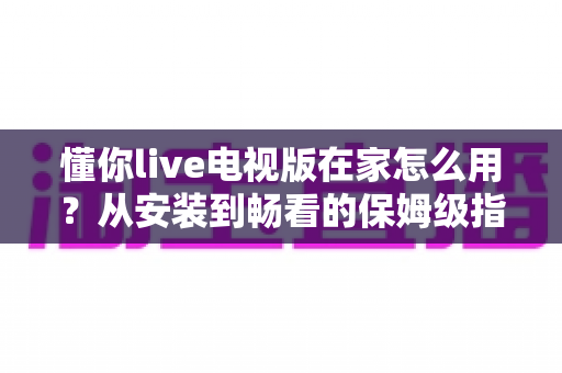 懂你live电视版在家怎么用?从安装到畅看的保姆级指南,大屏直播一步到位 懂你live电视版在家怎么用?从安装到畅看的保姆级指南,大屏直播一步到位