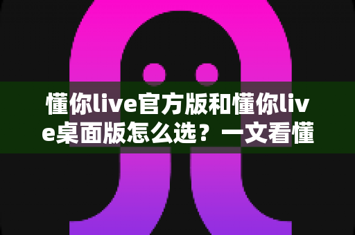 懂你live官方版和懂你live桌面版怎么选?一文看懂两者差异与适用场景全解析 懂你live官方版和懂你live桌面版怎么选?一文看懂两者差异与适用场景全解析