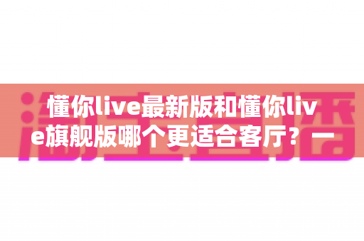 懂你live最新版和懂你live旗舰版哪个更适合客厅?一文看懂两大版本的客厅适配差异与选购攻略 懂你live最新版和懂你live旗舰版哪个更适合客厅?一文看懂两大版本的客厅适配差异与选购攻略