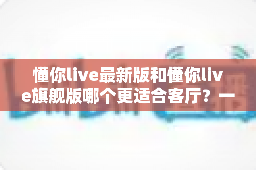 懂你live最新版和懂你live旗舰版哪个更适合客厅?一文看懂两大版本的客厅适配差异与选购攻略 懂你live最新版和懂你live旗舰版哪个更适合客厅?一文看懂两大版本的客厅适配差异与选购攻略