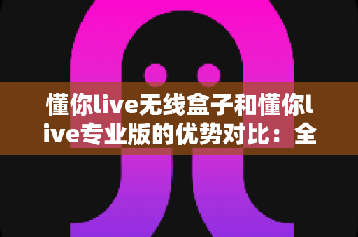 懂你live无线盒子和懂你live专业版的优势对比：全面解析助你选对直播利器