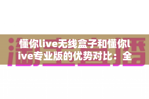 懂你live无线盒子和懂你live专业版的优势对比：全面解析助你选对直播利器