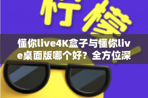 懂你live4K盒子与懂你live桌面版哪个好？全方位深度对比，帮你选对不选贵