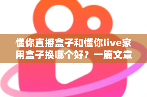 懂你直播盒子和懂你live家用盒子换哪个好？一篇文章帮你理清选购思路，选对电视盒子不踩坑