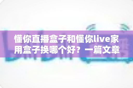 懂你直播盒子和懂你live家用盒子换哪个好？一篇文章帮你理清选购思路，选对电视盒子不踩坑