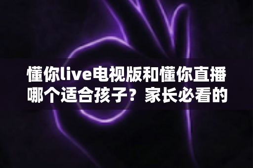懂你live电视版和懂你直播哪个适合孩子？家长必看的全面对比与科学选择指南