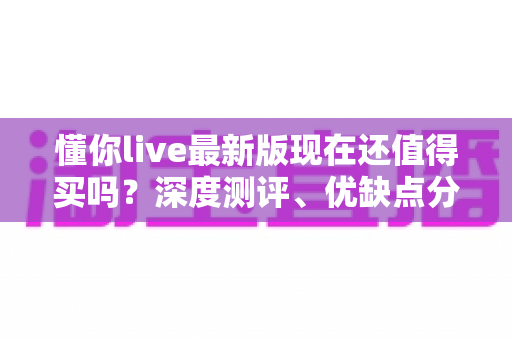 懂你live最新版现在还值得买吗?深度测评、优缺点分析与真实购买建议一网打尽 懂你live最新版现在还值得买吗?深度测评、优缺点分析与真实购买建议一网打尽