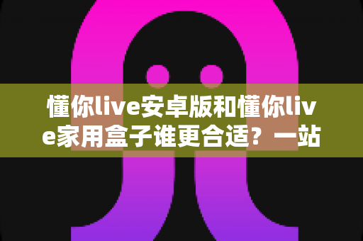 懂你live安卓版和懂你live家用盒子谁更合适?一站式深度对比解析,帮你找到最适合自己的观看方案 懂你live安卓版和懂你live家用盒子谁更合适?一站式深度对比解析,帮你找到最适合自己的观看方案