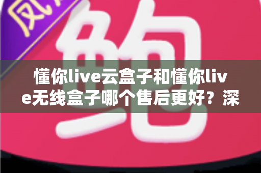懂你live云盒子和懂你live无线盒子哪个售后更好？深度解析两大盒子的售后服务差异与选购指南