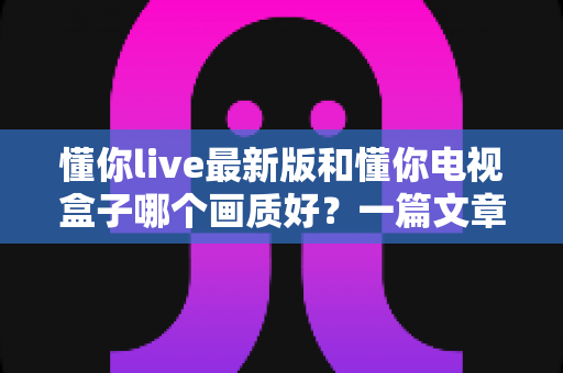 懂你live最新版和懂你电视盒子哪个画质好？一篇文章带你彻底看懂画质差异