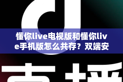 懂你live电视版和懂你live手机版怎么共存?双端安装与使用全攻略 懂你live电视版和懂你live手机版怎么共存?双端安装与使用全攻略