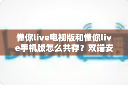 懂你live电视版和懂你live手机版怎么共存?双端安装与使用全攻略 懂你live电视版和懂你live手机版怎么共存?双端安装与使用全攻略