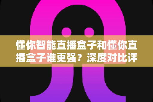 懂你智能直播盒子和懂你直播盒子谁更强?深度对比评测帮你选对直播神器,新手老主播都能看懂 懂你智能直播盒子和懂你直播盒子谁更强?深度对比评测帮你选对直播神器,新手老主播都能看懂