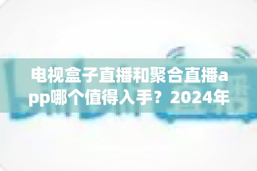 电视盒子直播和聚合直播app哪个值得入手？2024年家庭观影方案深度对比指南