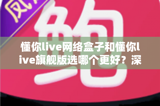 懂你live网络盒子和懂你live旗舰版选哪个更好?深度对比评测帮你一次选对不踩坑 懂你live网络盒子和懂你live旗舰版选哪个更好?深度对比评测帮你一次选对不踩坑