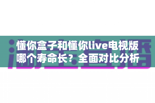 懂你盒子和懂你live电视版哪个寿命长？全面对比分析与实用指南