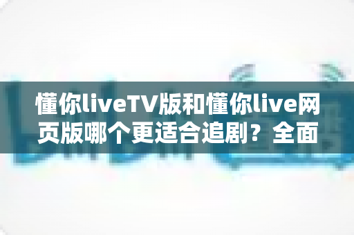 懂你liveTV版和懂你live网页版哪个更适合追剧?全面对比解析助你找到最佳观影体验 懂你liveTV版和懂你live网页版哪个更适合追剧?全面对比解析助你找到最佳观影体验