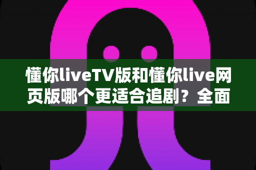 懂你liveTV版和懂你live网页版哪个更适合追剧?全面对比解析助你找到最佳观影体验 懂你liveTV版和懂你live网页版哪个更适合追剧?全面对比解析助你找到最佳观影体验