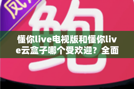 懂你live电视版和懂你live云盒子哪个受欢迎？全面对比评测助你轻松选出最适合的大屏观影方案