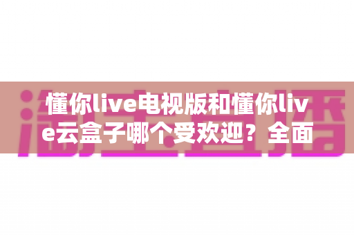 懂你live电视版和懂你live云盒子哪个受欢迎？全面对比评测助你轻松选出最适合的大屏观影方案