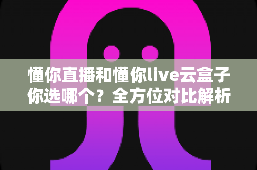 懂你直播和懂你live云盒子你选哪个？全方位对比解析，帮你找到最适合自己的选择