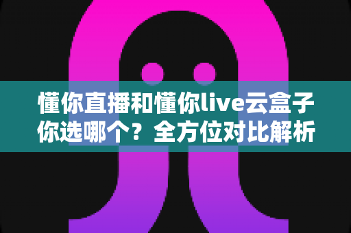 懂你直播和懂你live云盒子你选哪个？全方位对比解析，帮你找到最适合自己的选择