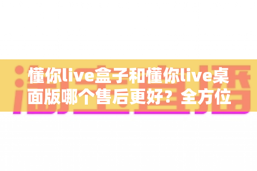 懂你live盒子和懂你live桌面版哪个售后更好?全方位深度对比解析与选购指南 懂你live盒子和懂你live桌面版哪个售后更好?全方位深度对比解析与选购指南