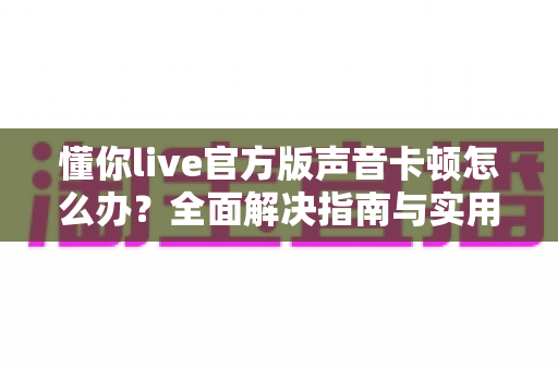 懂你live官方版声音卡顿怎么办?全面解决指南与实用优化技巧全解析 懂你live官方版声音卡顿怎么办?全面解决指南与实用优化技巧全解析