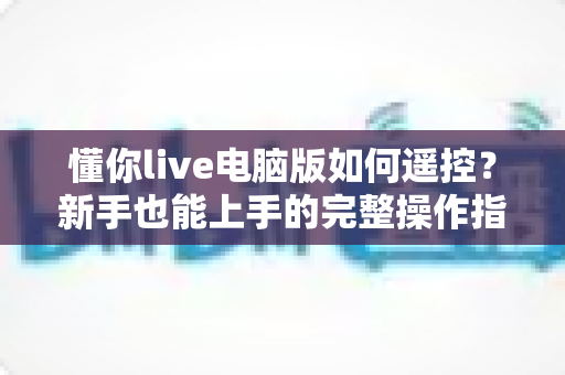 懂你live电脑版如何遥控？新手也能上手的完整操作指南与实用技巧
