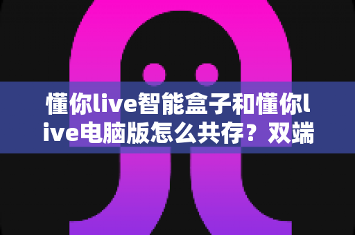 懂你live智能盒子和懂你live电脑版怎么共存?双端协同使用全攻略与常见问题详解 懂你live智能盒子和懂你live电脑版怎么共存?双端协同使用全攻略与常见问题详解