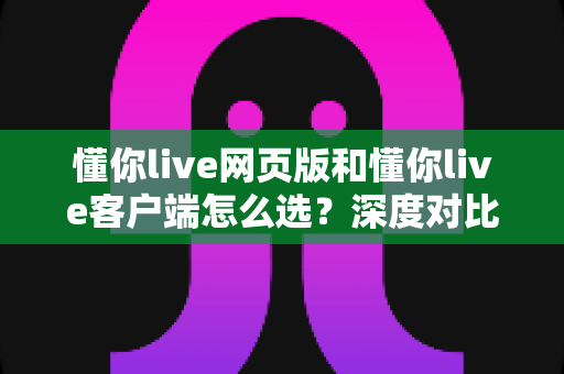 懂你live网页版和懂你live客户端怎么选？深度对比两大版本差异，助你找到最适合自己的观看与开播方式
