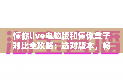 懂你live电脑版和懂你盒子对比全攻略：选对版本，畅享高清直播新体验