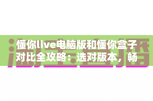 懂你live电脑版和懂你盒子对比全攻略：选对版本，畅享高清直播新体验
