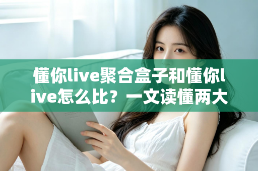 懂你live聚合盒子和懂你live怎么比？一文读懂两大方案的核心差异与选购攻略