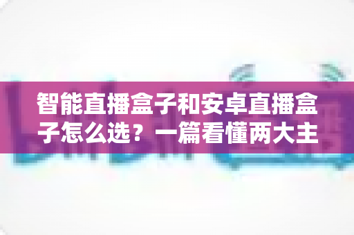 智能直播盒子和安卓直播盒子怎么选?一篇看懂两大主流设备的区别与选购技巧 智能直播盒子和安卓直播盒子怎么选?一篇看懂两大主流设备的区别与选购技巧