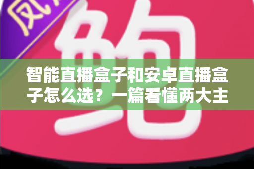 智能直播盒子和安卓直播盒子怎么选？一篇看懂两大主流设备的区别与选购技巧
