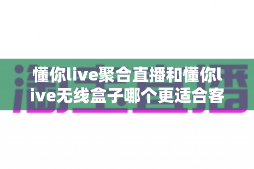 懂你live聚合直播和懂你live无线盒子哪个更适合客厅？一篇讲透的深度对比指南