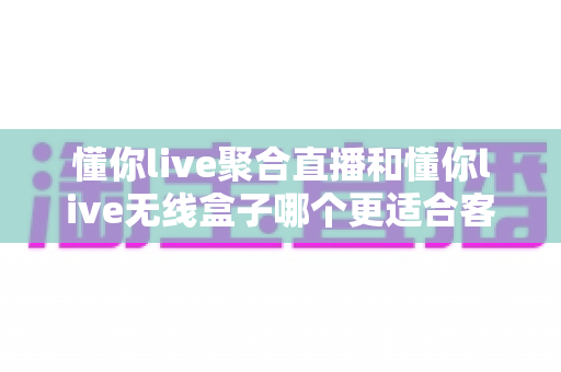 懂你live聚合直播和懂你live无线盒子哪个更适合客厅？一篇讲透的深度对比指南