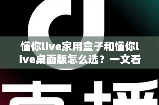 懂你live家用盒子和懂你live桌面版怎么选?一文看懂两者差异与选购指南 懂你live家用盒子和懂你live桌面版怎么选?一文看懂两者差异与选购指南